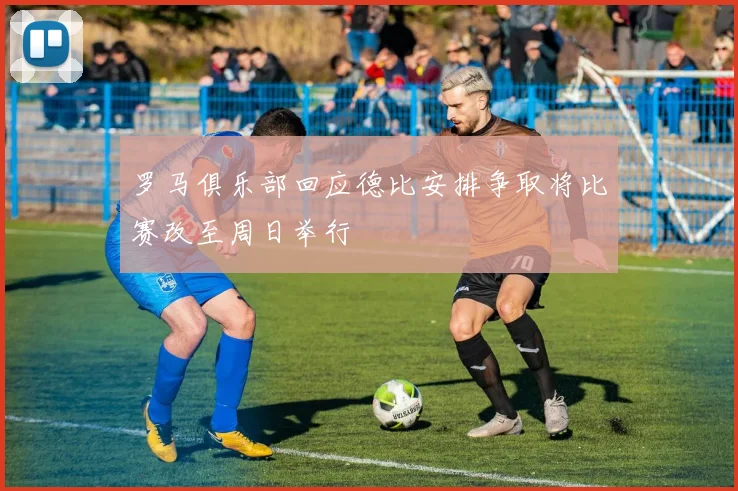 罗马俱乐部回应德比安排争取将比赛改至周日举行