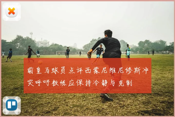 前皇马球员点评西蒙尼维尼修斯冲突呼吁教练应保持冷静与克制