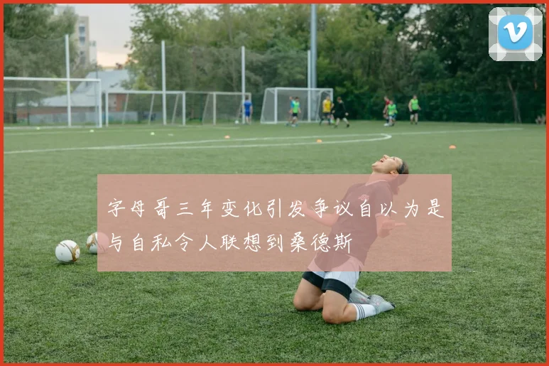 字母哥三年变化引发争议自以为是与自私令人联想到桑德斯