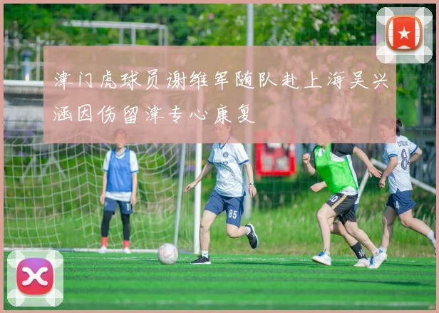 津门虎球员谢维军随队赴上海吴兴涵因伤留津专心康复