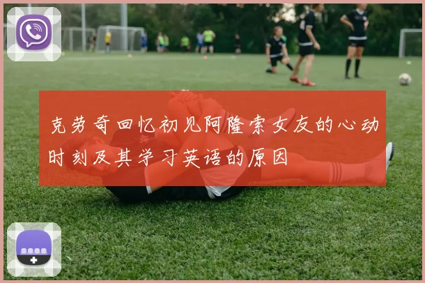 克劳奇回忆初见阿隆索女友的心动时刻及其学习英语的原因