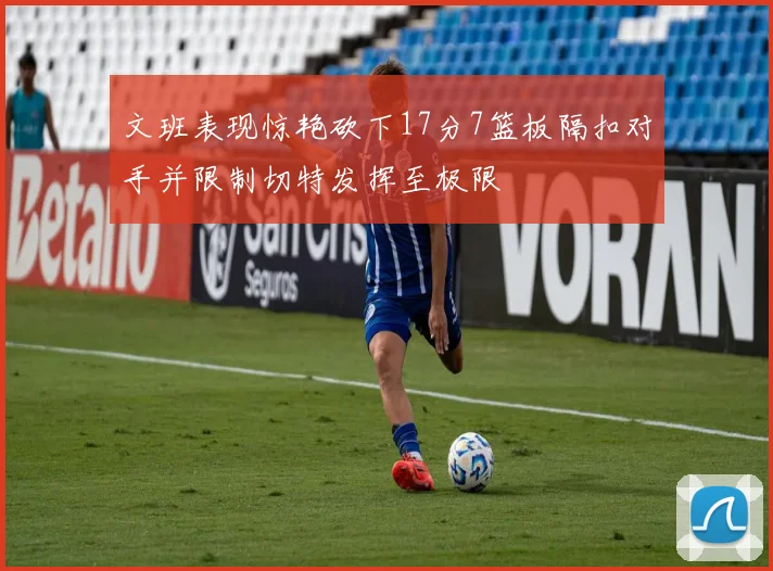 文班表现惊艳砍下17分7篮板隔扣对手并限制切特发挥至极限