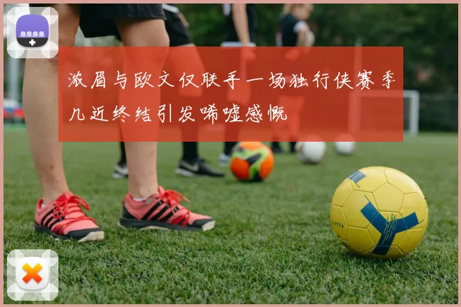 浓眉与欧文仅联手一场独行侠赛季几近终结引发唏嘘感慨