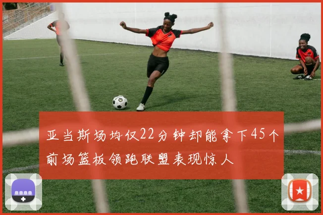亚当斯场均仅22分钟却能拿下45个前场篮板领跑联盟表现惊人