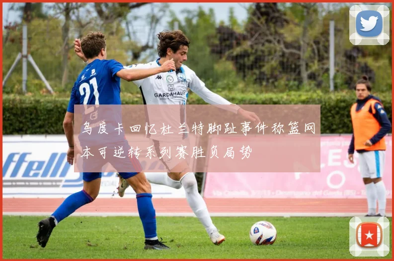 乌度卡回忆杜兰特脚趾事件称篮网本可逆转系列赛胜负局势
