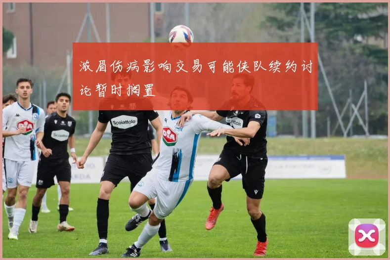 浓眉伤病影响交易可能侠队续约讨论暂时搁置