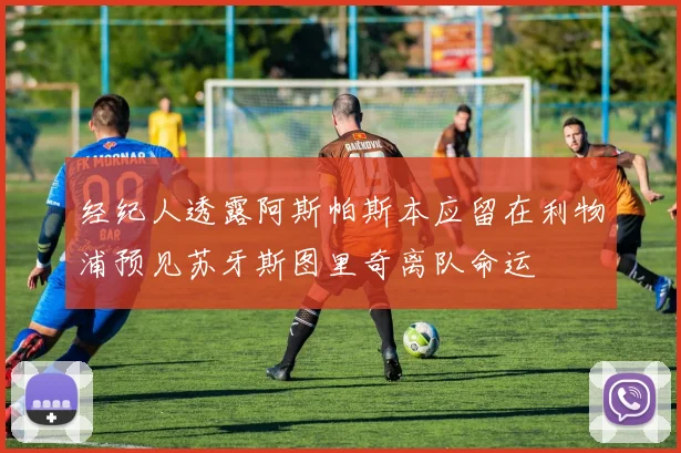 经纪人透露阿斯帕斯本应留在利物浦预见苏牙斯图里奇离队命运