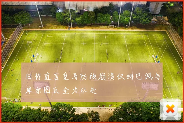 旧将直言皇马防线崩溃仅姆巴佩与库尔图瓦全力以赴