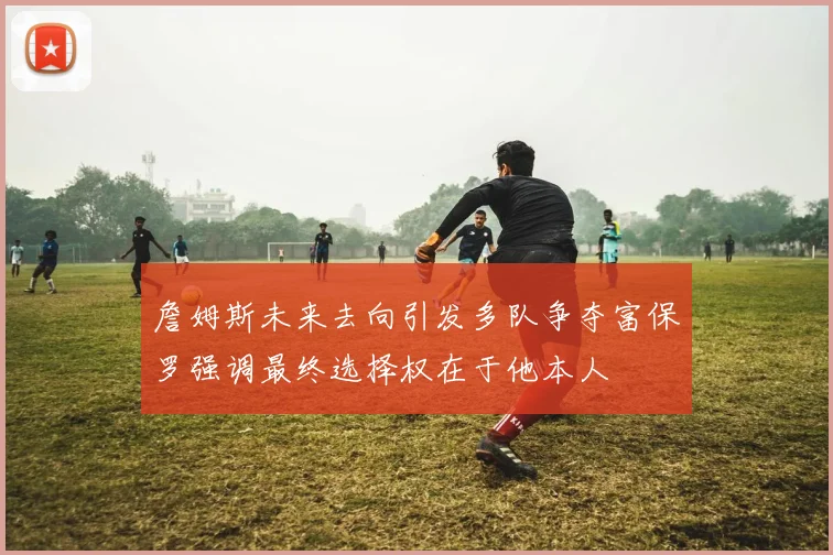 詹姆斯未来去向引发多队争夺富保罗强调最终选择权在于他本人
