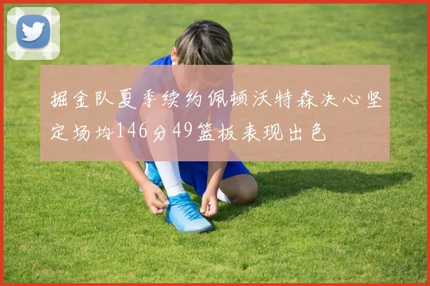 掘金队夏季续约佩顿沃特森决心坚定场均146分49篮板表现出色