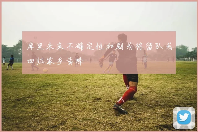 库里未来不确定性加剧或将留队或回归家乡黄蜂