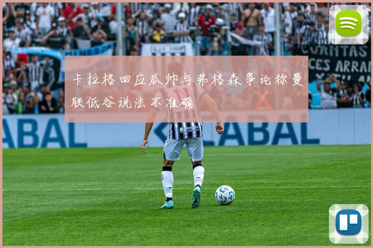 卡拉格回应瓜帅与弗格森争论称曼联低谷说法不准确