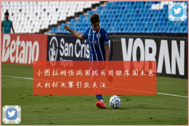 小图拉姆伤病困扰或将缺席国米意大利杯决赛引发关注
